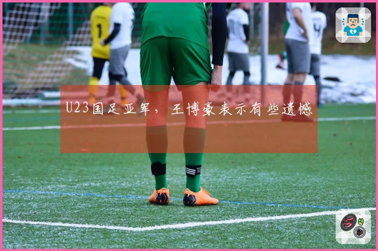 U23国足亚军，王博豪表示有些遗憾