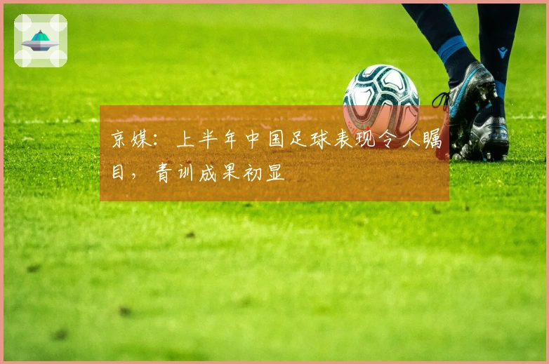 京媒:上半年中国足球表现令人瞩目,青训成果初显