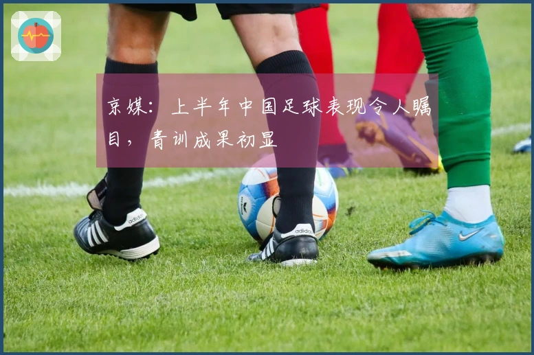 京媒：上半年中国足球表现令人瞩目，青训成果初显