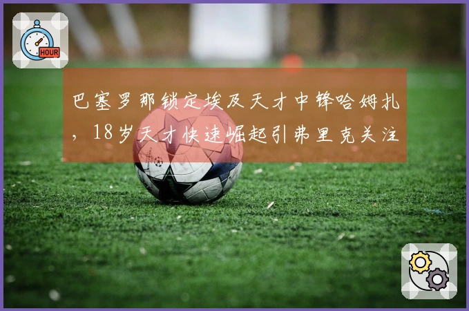 巴塞罗那锁定埃及天才中锋哈姆扎，18岁天才快速崛起引弗里克关注